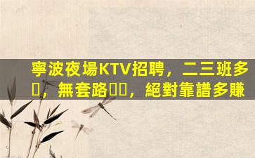 寧波夜場KTV招聘，二三班多，無套路，絕對靠譜多賺